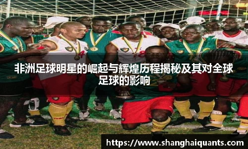 非洲足球明星的崛起与辉煌历程揭秘及其对全球足球的影响